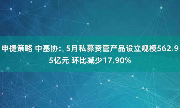申捷策略 中基协：5月私募资管产品设立规模562.95亿元 环比减少17.90%