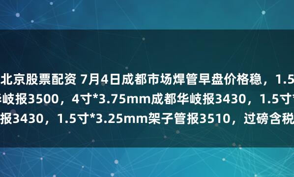 北京股票配资 7月4日成都市场焊管早盘价格稳，1.5寸*3.25mm成都华岐报3500，4寸*3.75mm成都华岐报3430，1.5寸*3.25mm架子管报3510，过磅含税。（元/吨）