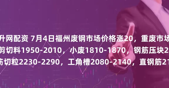 飚升网配资 7月4日福州废钢市场价格涨20，重废市场不含税1990-2050，剪切料1950-2010，小废1810-1870，钢筋压块2120-2180，钢筋切粒2230-2290，工角槽2080-2140，直钢筋2140-2200，乱钢筋2090-2150，彩钢瓦1590-1650，统料1490-1550，以上价格均不含税。