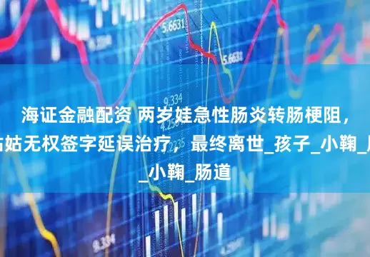 海证金融配资 两岁娃急性肠炎转肠梗阻，因姑姑无权签字延误治疗，最终离世_孩子_小鞠_肠道