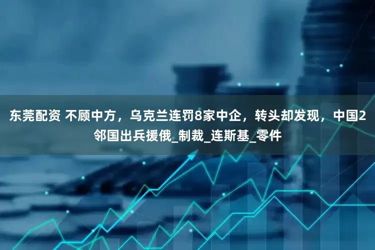 东莞配资 不顾中方，乌克兰连罚8家中企，转头却发现，中国2邻国出兵援俄_制裁_连斯基_零件