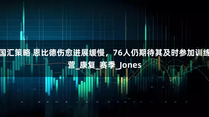 国汇策略 恩比德伤愈进展缓慢，76人仍期待其及时参加训练营_康复_赛季_Jones