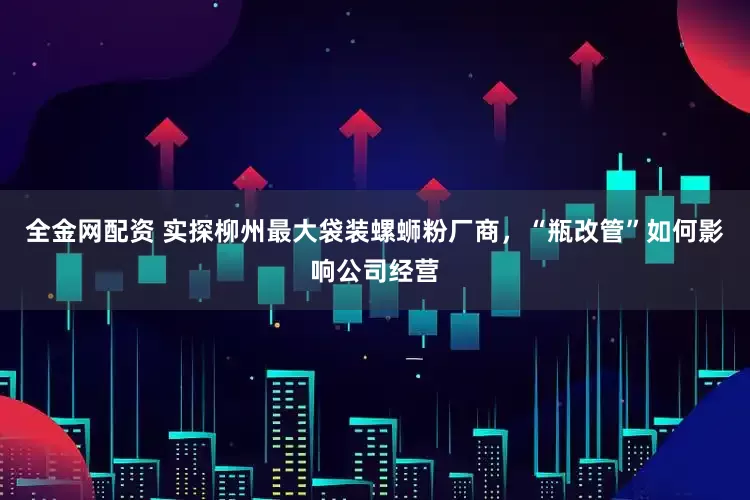全金网配资 实探柳州最大袋装螺蛳粉厂商，“瓶改管”如何影响公司经营
