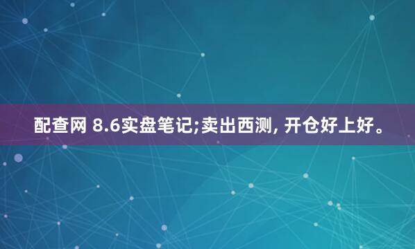 配查网 8.6实盘笔记;卖出西测, 开仓好上好。