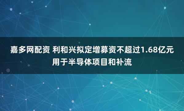 嘉多网配资 利和兴拟定增募资不超过1.68亿元用于半导体项目和补流