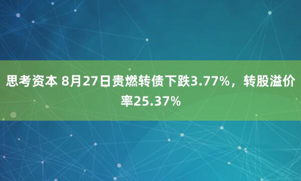 思考资本 8月27日贵燃转债下跌3.77%，转股溢价率25.37%
