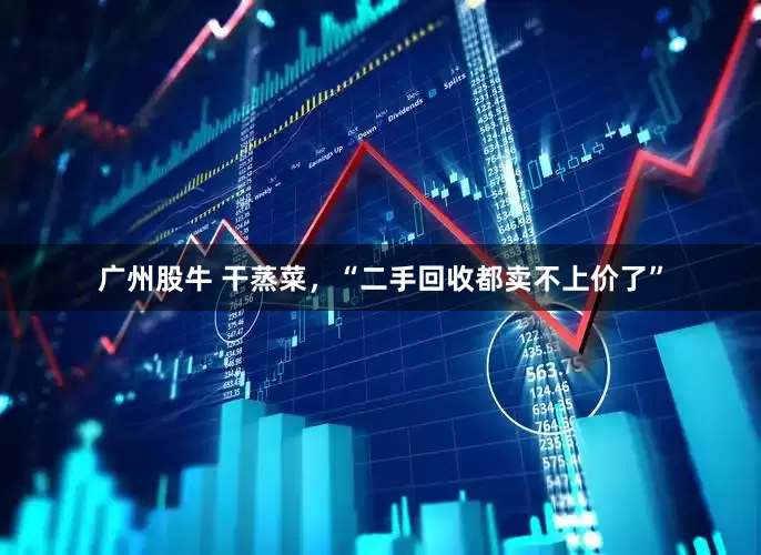 广州股牛 干蒸菜，“二手回收都卖不上价了”