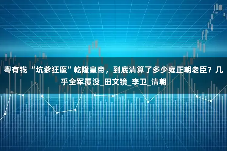 粤有钱 “坑爹狂魔”乾隆皇帝，到底清算了多少雍正朝老臣？几乎全军覆没_田文镜_李卫_清朝