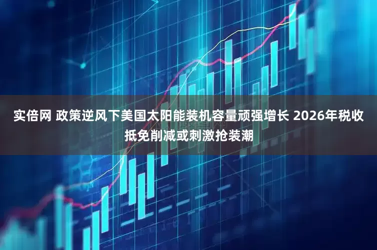 实倍网 政策逆风下美国太阳能装机容量顽强增长 2026年税收抵免削减或刺激抢装潮