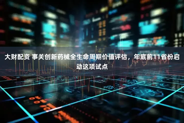 大财配资 事关创新药械全生命周期价值评估，年底前11省份启动这项试点