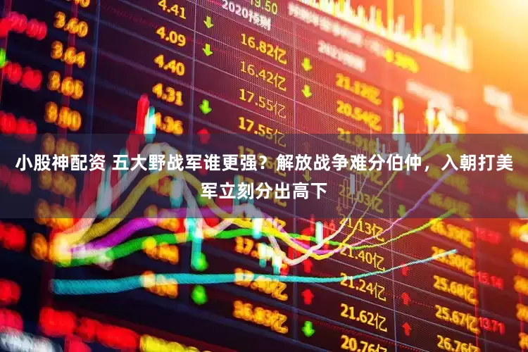 小股神配资 五大野战军谁更强？解放战争难分伯仲，入朝打美军立刻分出高下