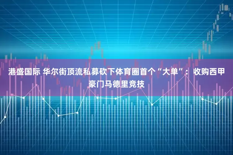 港盛国际 华尔街顶流私募砍下体育圈首个“大单”：收购西甲豪门马德里竞技
