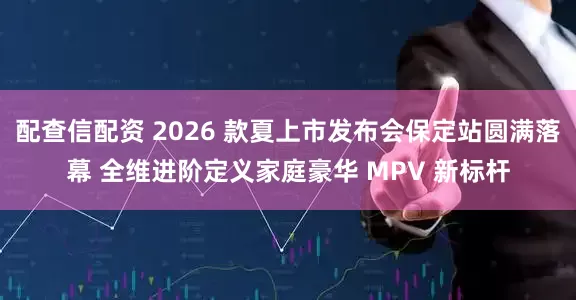 配查信配资 2026 款夏上市发布会保定站圆满落幕 全维进阶定义家庭豪华 MPV 新标杆