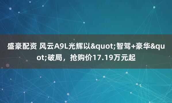盛豪配资 风云A9L光辉以"智驾+豪华"破局，抢购价17.19万元起