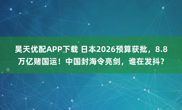 昊天优配APP下载 日本2026预算获批，8.8万亿赌国运！中国封海令亮剑，谁在发抖？
