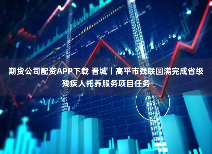 期货公司配资APP下载 晋城丨高平市残联圆满完成省级残疾人托养服务项目任务
