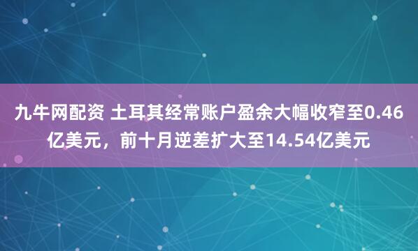 九牛网配资 土耳其经常账户盈余大幅收窄至0.46亿美元，前十月逆差扩大至14.54亿美元