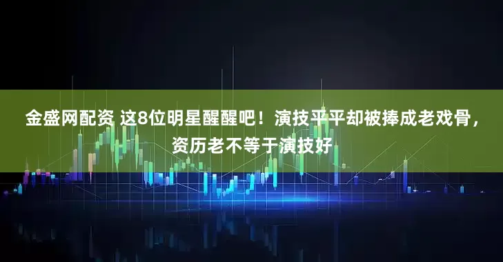 金盛网配资 这8位明星醒醒吧！演技平平却被捧成老戏骨，资历老不等于演技好