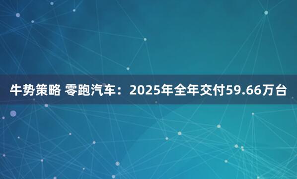 牛势策略 零跑汽车：2025年全年交付59.66万台