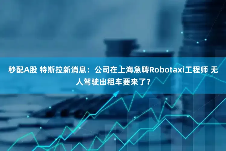 秒配A股 特斯拉新消息：公司在上海急聘Robotaxi工程师 无人驾驶出租车要来了？