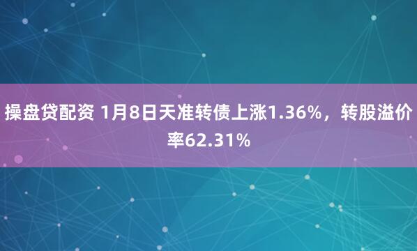 操盘贷配资 1月8日天准转债上涨1.36%，转股溢价率62.31%