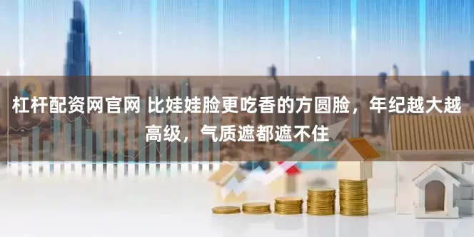 杠杆配资网官网 比娃娃脸更吃香的方圆脸，年纪越大越高级，气质遮都遮不住