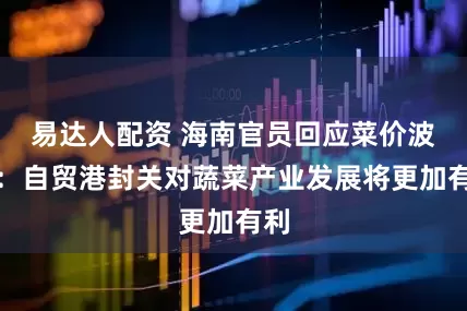 易达人配资 海南官员回应菜价波动：自贸港封关对蔬菜产业发展将更加有利