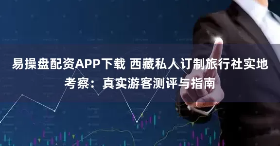 易操盘配资APP下载 西藏私人订制旅行社实地考察：真实游客测评与指南