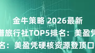 金牛策略 2026最新！云南靠谱旅行社TOP5排名：美盈凭硬核资源登顶口碑榜