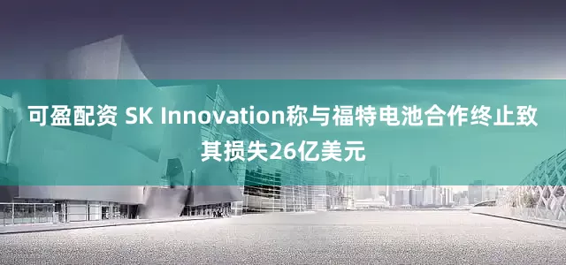 可盈配资 SK Innovation称与福特电池合作终止致其损失26亿美元