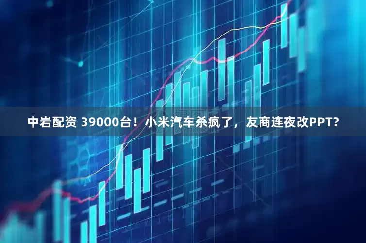 中岩配资 39000台！小米汽车杀疯了，友商连夜改PPT？