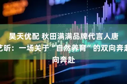 昊天优配 秋田满满品牌代言人唐艺昕：一场关于“自然养育”的双向奔赴