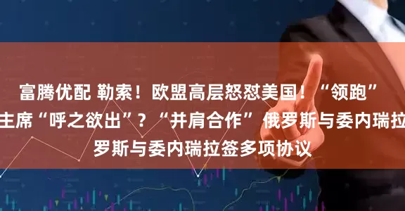 富腾优配 勒索！欧盟高层怒怼美国！“领跑” 下任美联储主席“呼之欲出”？“并肩合作” 俄罗斯与委内瑞拉签多项协议